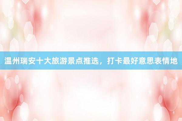 温州瑞安十大旅游景点推选，打卡最好意思表情地