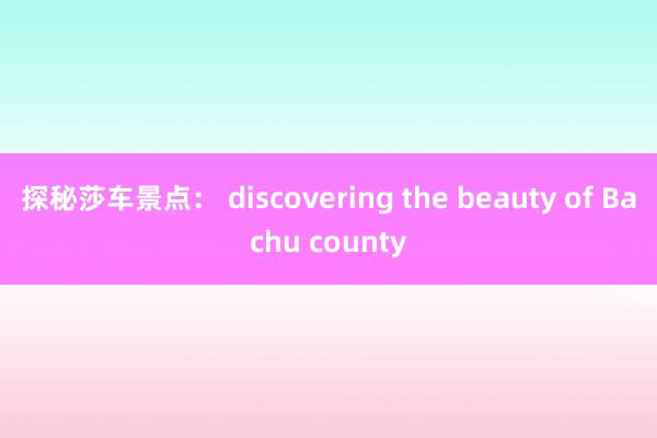 探秘莎车景点： discovering the beauty of Bachu county