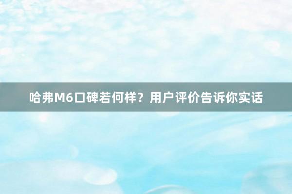 哈弗M6口碑若何样？用户评价告诉你实话