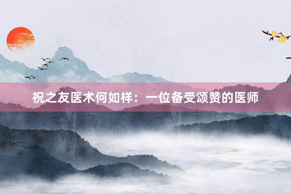 祝之友医术何如样：一位备受颂赞的医师
