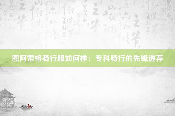 图阿雷格骑行服如何样：专科骑行的先锋遴荐
